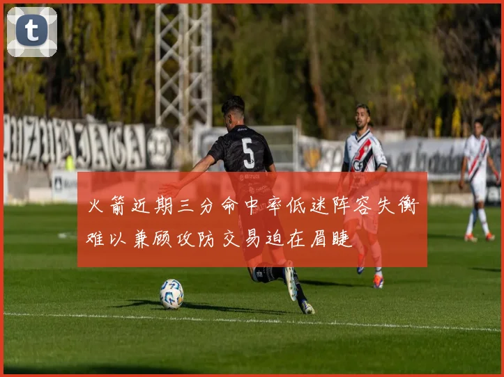 火箭近期三分命中率低迷阵容失衡难以兼顾攻防交易迫在眉睫
