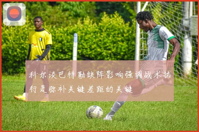 科尔谈巴特勒缺阵影响强调战术执行是弥补关键差距的关键