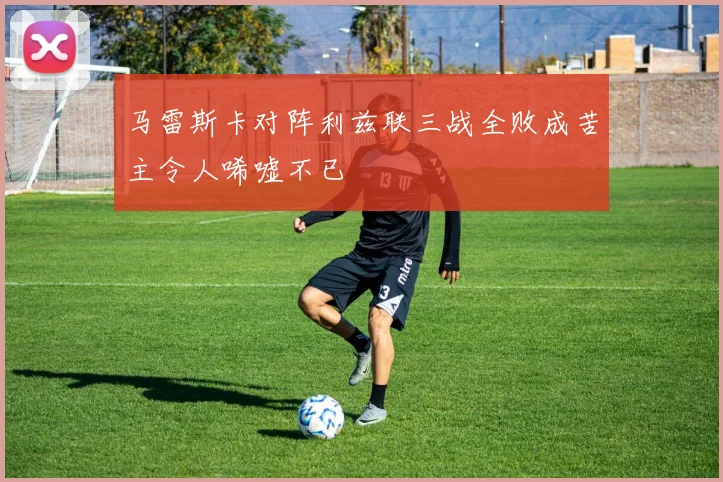 马雷斯卡对阵利兹联三战全败成苦主令人唏嘘不已