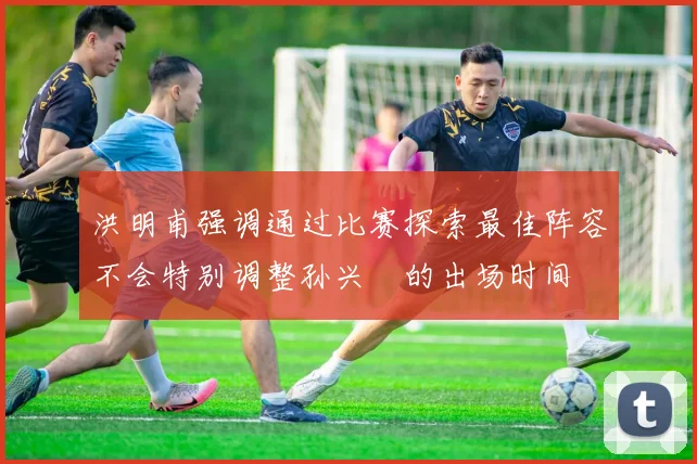 洪明甫强调通过比赛探索最佳阵容不会特别调整孙兴慜的出场时间