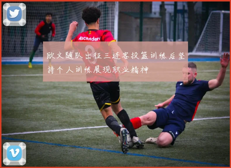 欧文随队出征三连客投篮训练后坚持个人训练展现职业精神