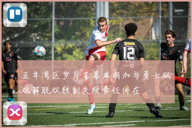 五年湾区岁月落幕库明加与勇士双双解脱双轨制失败责任何在