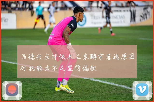 马德兴点评依木兰朱鹏宇落选原因对抗能力不足显得偏软