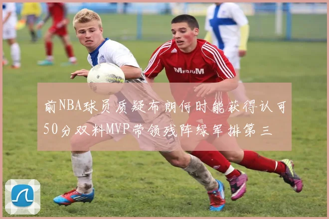 前NBA球员质疑布朗何时能获得认可50分双料MVP带领残阵绿军排第三