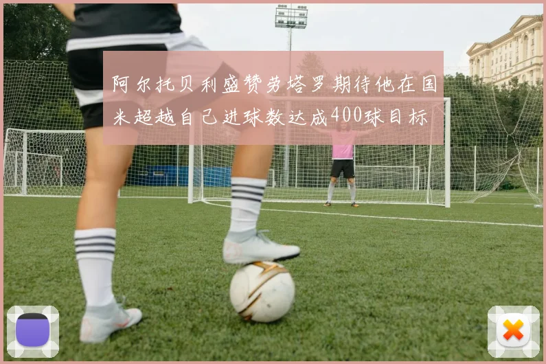阿尔托贝利盛赞劳塔罗期待他在国米超越自己进球数达成400球目标