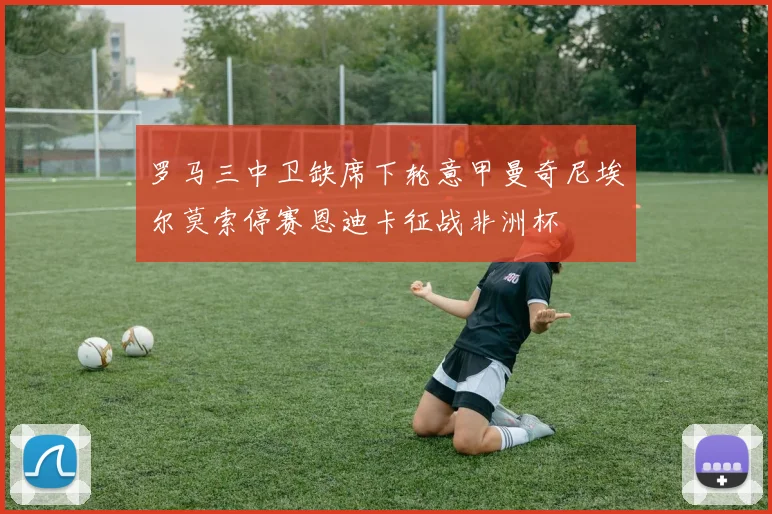 罗马三中卫缺席下轮意甲曼奇尼埃尔莫索停赛恩迪卡征战非洲杯