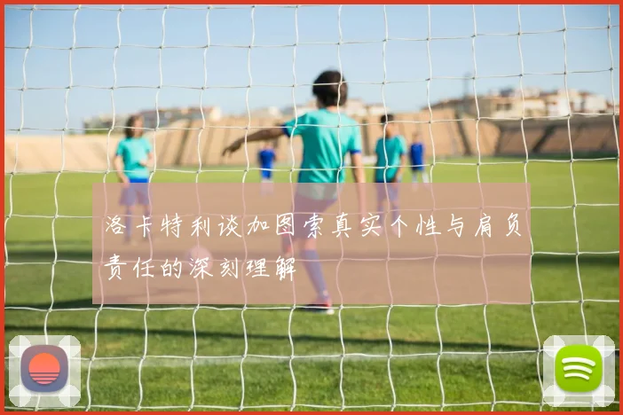 洛卡特利谈加图索真实个性与肩负责任的深刻理解