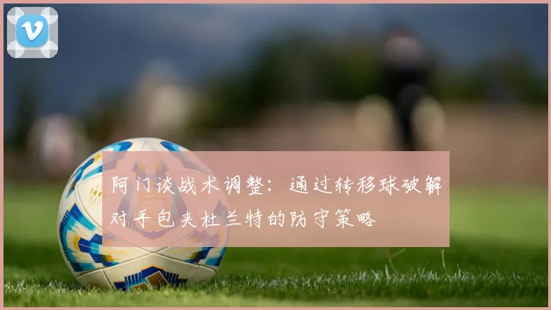 阿门谈战术调整：通过转移球破解对手包夹杜兰特的防守策略
