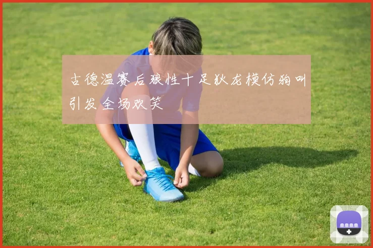 古德温赛后狼性十足狄龙模仿狗叫引发全场欢笑