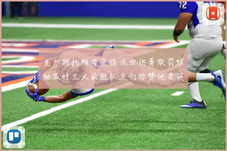 克尔斯托维奇受伤流血仍勇敢罚球助亚特兰大获胜队友们称赞他是英雄