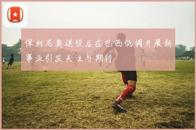 保利尼奥退役后在巴西低调开展新事业引发关注与期待