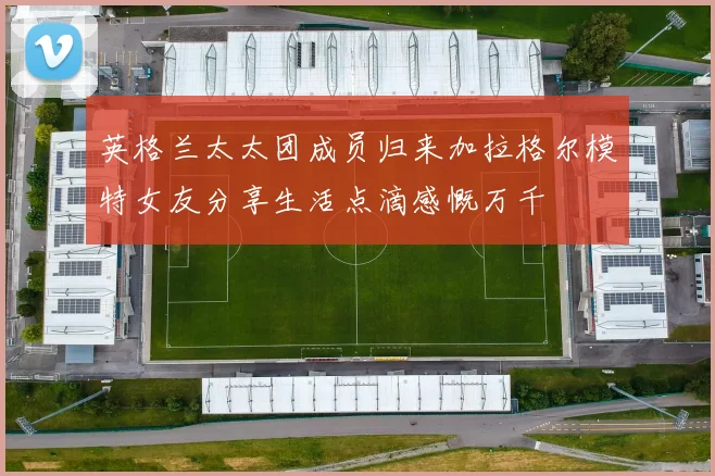英格兰太太团成员归来加拉格尔模特女友分享生活点滴感慨万千