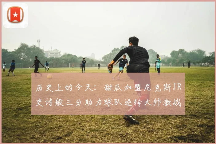 历史上的今天：甜瓜加盟尼克斯JR史诗般三分助力球队逆转大帅激战指环王