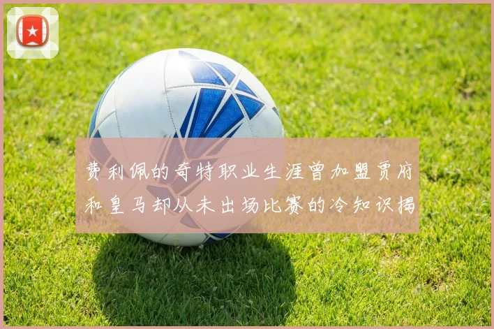 费利佩的奇特职业生涯曾加盟贾府和皇马却从未出场比赛的冷知识揭秘