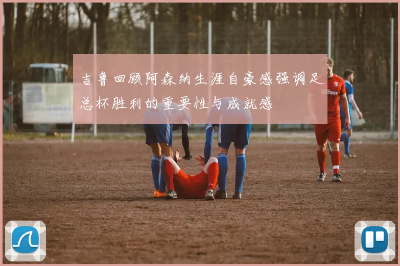 吉鲁回顾阿森纳生涯自豪感强调足总杯胜利的重要性与成就感
