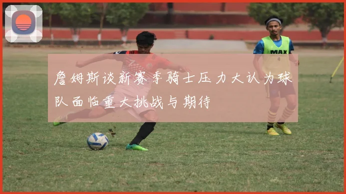 詹姆斯谈新赛季骑士压力大认为球队面临重大挑战与期待